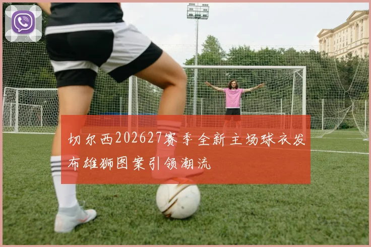 切尔西202627赛季全新主场球衣发布雄狮图案引领潮流