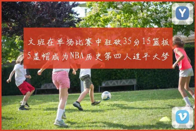 文班在单场比赛中狂砍35分15篮板5盖帽成为NBA历史第四人追平大梦鲨鱼天勾