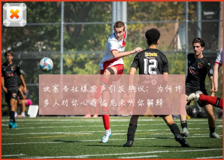 坎塞洛社媒发声引发热议：为何许多人对你心存偏见未听你解释